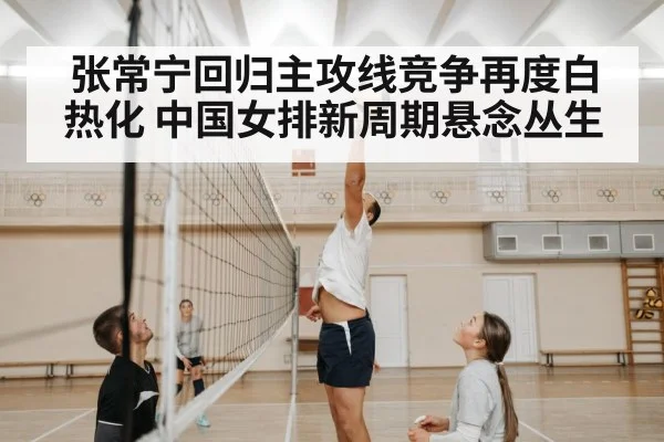 张常宁回归主攻线竞争再度白热化 中国女排新周期悬念丛生