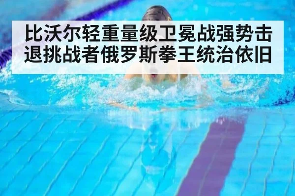 比沃尔轻重量级卫冕战强势击退挑战者俄罗斯拳王统治依旧